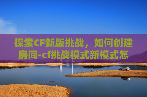 探索CF新版挑战，如何创建房间-cf挑战模式新模式怎么组队
