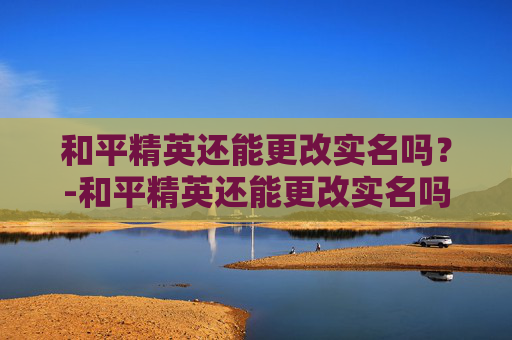 和平精英还能更改实名吗？-和平精英还能更改实名吗怎么改