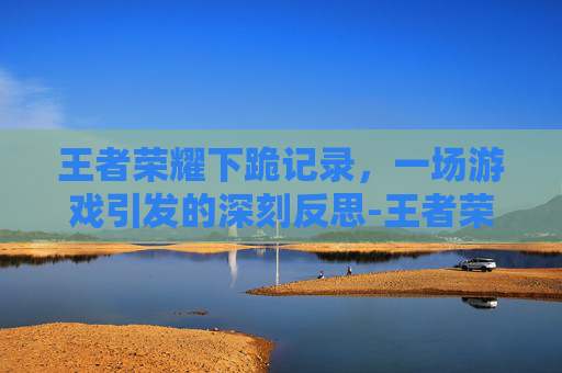 王者荣耀下跪记录，一场游戏引发的深刻反思-王者荣耀下跪记录在哪看