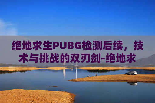 绝地求生PUBG检测后续，技术与挑战的双刃剑-绝地求生检测要多久才能完成