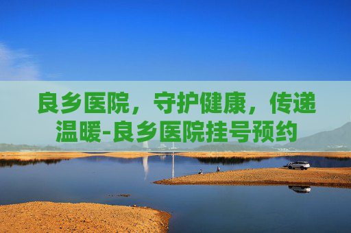 良乡医院，守护健康，传递温暖-良乡医院挂号预约