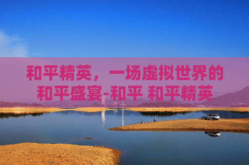 和平精英，一场虚拟世界的和平盛宴-和平 和平精英