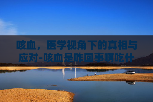 咳血，医学视角下的真相与应对-咳血是咋回事啊吃什么药可以治好啊