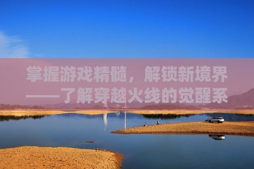 掌握游戏精髓，解锁新境界——了解穿越火线的觉醒系统-cf多少级才能觉醒武器