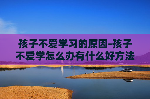 孩子不爱学习的原因-孩子不爱学怎么办有什么好方法