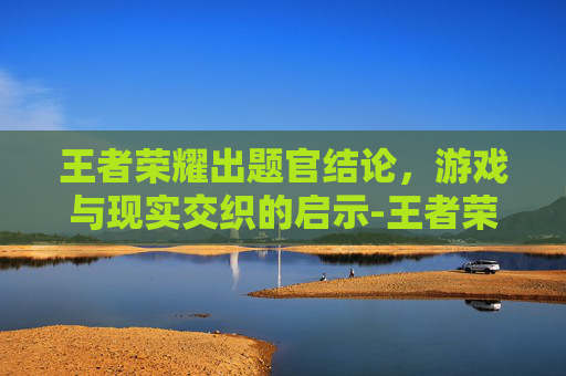 王者荣耀出题官结论，游戏与现实交织的启示-王者荣耀题目答案