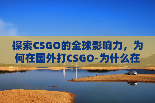 探索CSGO的全球影响力，为何在国外打CSGO-为什么在国外打国内座机打不通