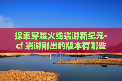探索穿越火线端游新纪元-cf 端游刚出的版本有哪些