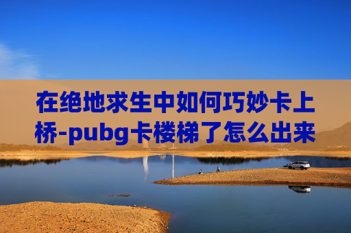 在绝地求生中如何巧妙卡上桥-pubg卡楼梯了怎么出来
