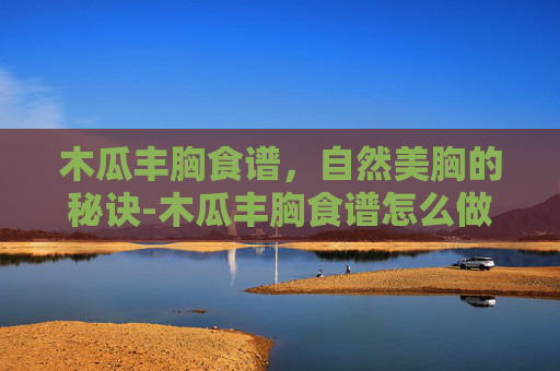 木瓜丰胸食谱，自然美胸的秘诀-木瓜丰胸食谱怎么做