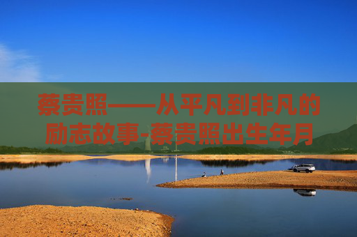 蔡贵照——从平凡到非凡的励志故事-蔡贵照出生年月