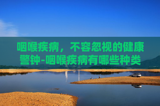 咽喉疾病，不容忽视的健康警钟-咽喉疾病有哪些种类