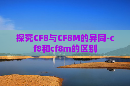 探究CF8与CF8M的异同-cf8和cf8m的区别