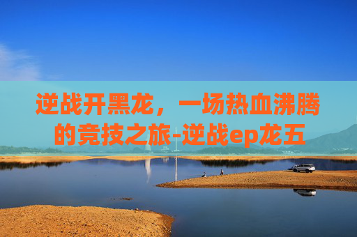逆战开黑龙，一场热血沸腾的竞技之旅-逆战ep龙五