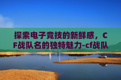 探索电子竞技的新鲜感，CF战队名的独特魅力-cf战队名字要有诗意的