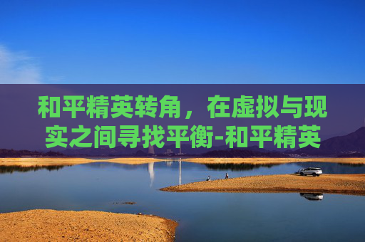和平精英转角，在虚拟与现实之间寻找平衡-和平精英转角色没有高于20分怎么办