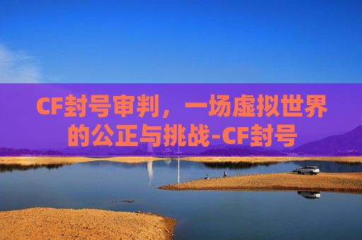 CF封号审判，一场虚拟世界的公正与挑战-CF封号