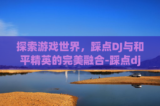 探索游戏世界，踩点DJ与和平精英的完美融合-踩点dj和平精英视频