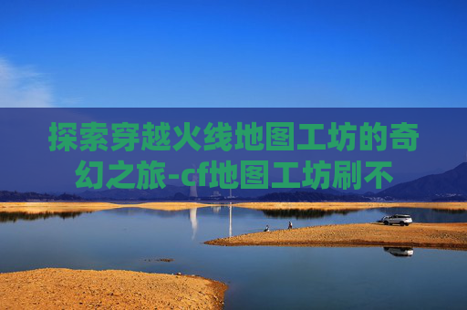 探索穿越火线地图工坊的奇幻之旅-cf地图工坊刷不