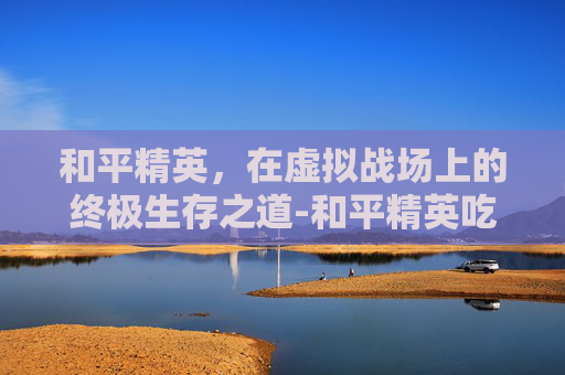 和平精英，在虚拟战场上的终极生存之道-和平精英吃鸡软件链接下载