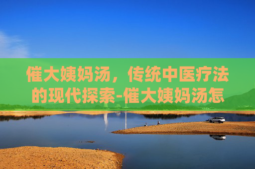 催大姨妈汤，传统中医疗法的现代探索-催大姨妈汤怎么做
