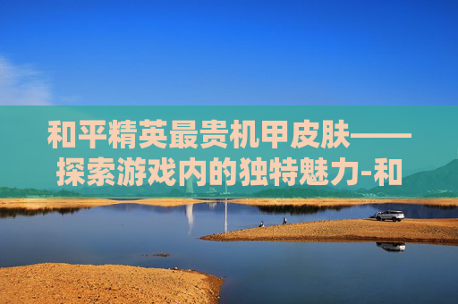 和平精英最贵机甲皮肤——探索游戏内的独特魅力-和平精英最贵机甲皮肤是什么