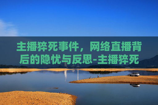 主播猝死事件，网络直播背后的隐忧与反思-主播猝死视频回放