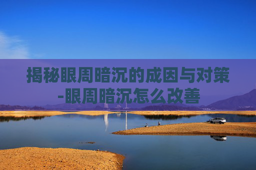 揭秘眼周暗沉的成因与对策-眼周暗沉怎么改善