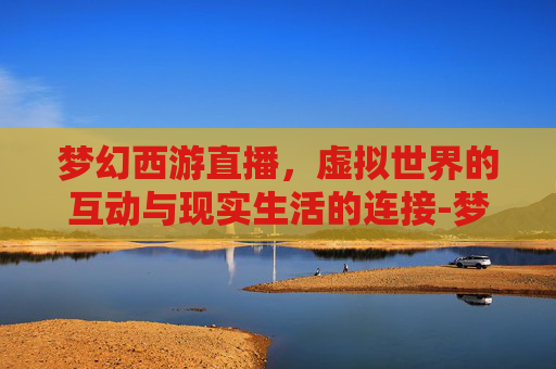 梦幻西游直播，虚拟世界的互动与现实生活的连接-梦幻西游直播授权怎么弄