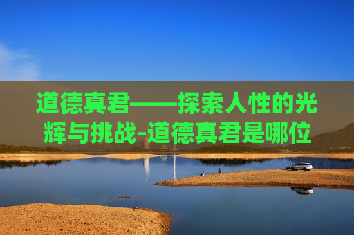 道德真君——探索人性的光辉与挑战-道德真君是哪位神仙
