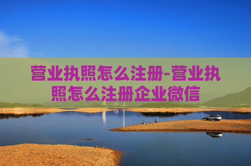 营业执照怎么注册-营业执照怎么注册企业微信
