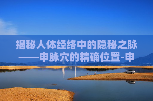 揭秘人体经络中的隐秘之脉——申脉穴的精确位置-申脉的准确位置图片