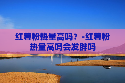 红薯粉热量高吗？-红薯粉热量高吗会发胖吗