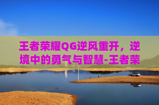 王者荣耀QG逆风重开，逆境中的勇气与智慧-王者荣耀qg逆风重开