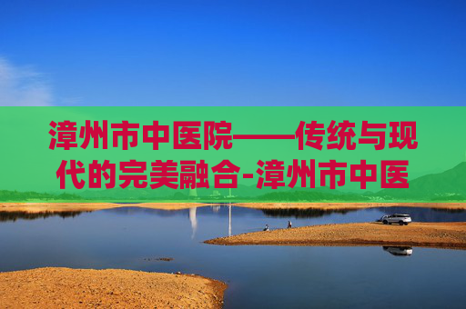 漳州市中医院——传统与现代的完美融合-漳州市中医院电话