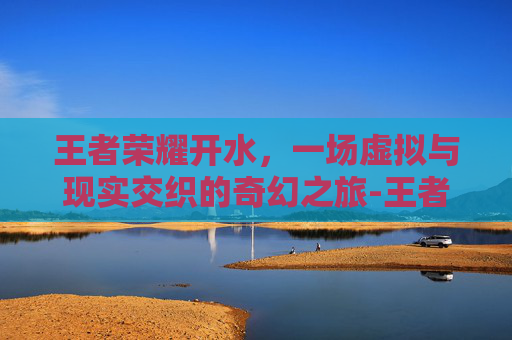 王者荣耀开水，一场虚拟与现实交织的奇幻之旅-王者荣耀白开水教程