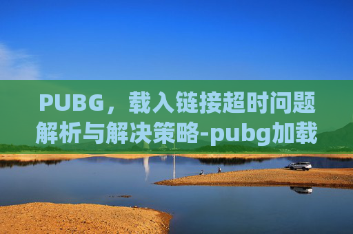 PUBG，载入链接超时问题解析与解决策略-pubg加载时间过长是什么原因