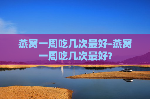 燕窝一周吃几次最好-燕窝一周吃几次最好?