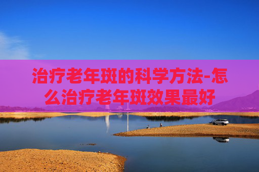 治疗老年斑的科学方法-怎么治疗老年斑效果最好