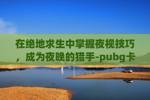 在绝地求生中掌握夜视技巧，成为夜晚的猎手-pubg卡点小合集