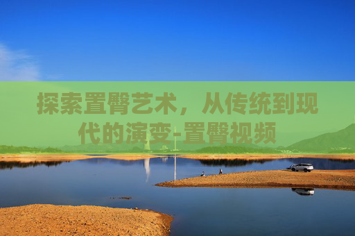 探索置臀艺术，从传统到现代的演变-置臀视频