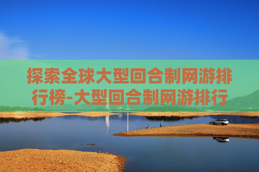 探索全球大型回合制网游排行榜-大型回合制网游排行榜最新