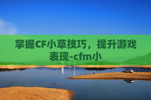 掌握CF小草技巧，提升游戏表现-cfm小