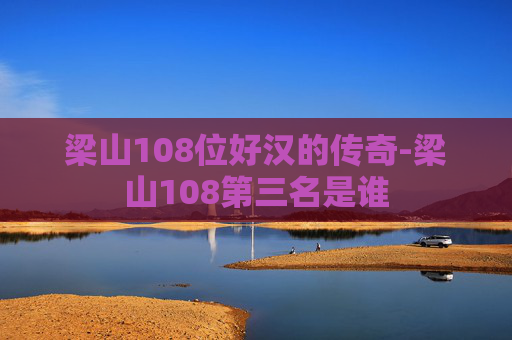 梁山108位好汉的传奇-梁山108第三名是谁