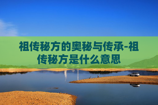 祖传秘方的奥秘与传承-祖传秘方是什么意思