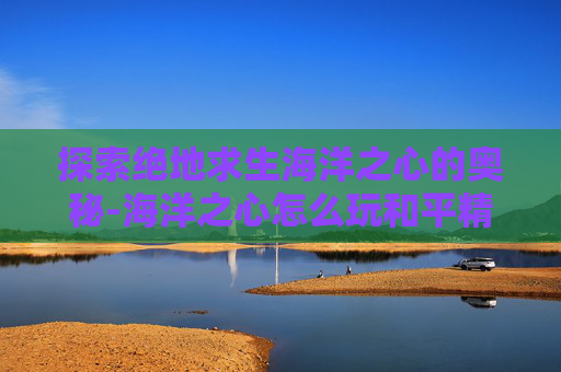 探索绝地求生海洋之心的奥秘-海洋之心怎么玩和平精英
