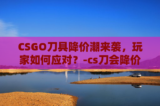 CSGO刀具降价潮来袭，玩家如何应对？-cs刀会降价吗