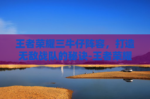 王者荣耀三牛仔阵容，打造无敌战队的秘诀-王者荣耀三牛仔阵容是什么