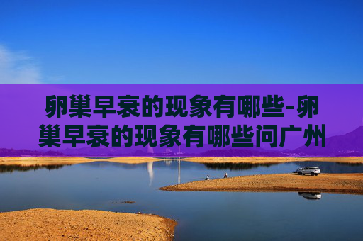 卵巢早衰的现象有哪些-卵巢早衰的现象有哪些问广州民信医院