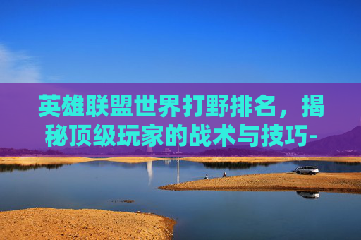英雄联盟世界打野排名，揭秘顶级玩家的战术与技巧-lol世界打野排名前十